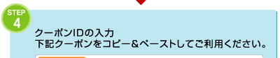 4.クーポンIDの入力 下記クーポンをコピー＆ペーストしてご利用ください。 
